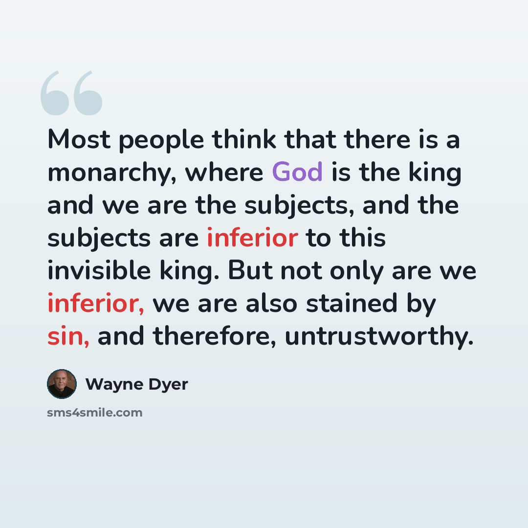 “Most people think that there is a monarchy, where God is the king and we are the subjects, and the subjects are inferior to this invisible king. But not only are we inferior, we are also stained by sin, and therefore, untrustworthy.” quote by Wayne Dyer