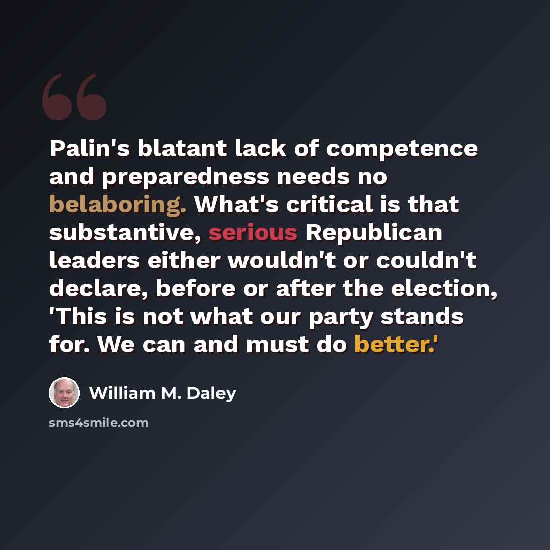 “Palin's blatant lack of competence and preparedness needs no belaboring. What's critical is that substantive, serious Republican leaders either wouldn't or couldn't declare, before or after the election, 'This is not what our party stands for. We can and must do better.'” quote by William M. Daley