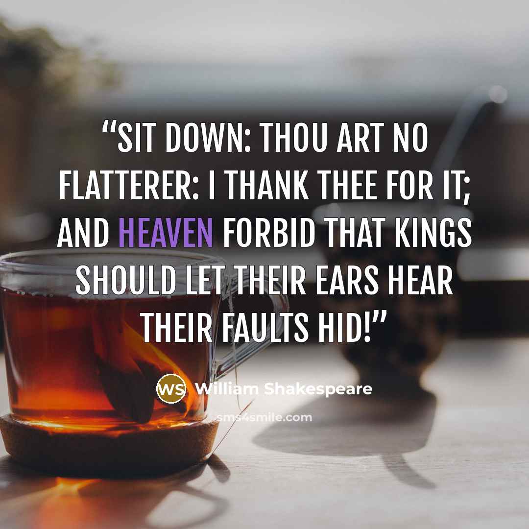 “Sit down: thou art no flatterer: I thank thee for it; and heaven forbid That kings should let their ears hear their faults hid!” quote by William Shakespeare