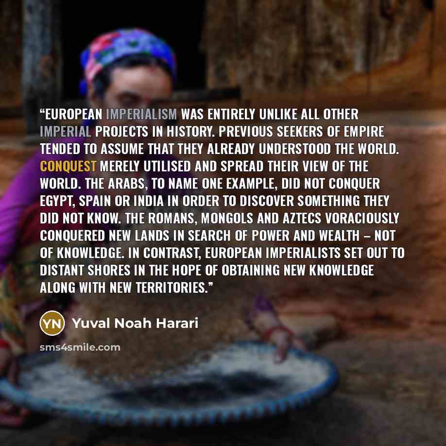 “European imperialism was entirely unlike all other imperial projects in history. Previous seekers of empire tended to assume that they already understood the world. Conquest merely utilised and spread their view of the world. The Arabs, to name one example, did not conquer Egypt, Spain or India in…” quote by Yuval Noah Harari