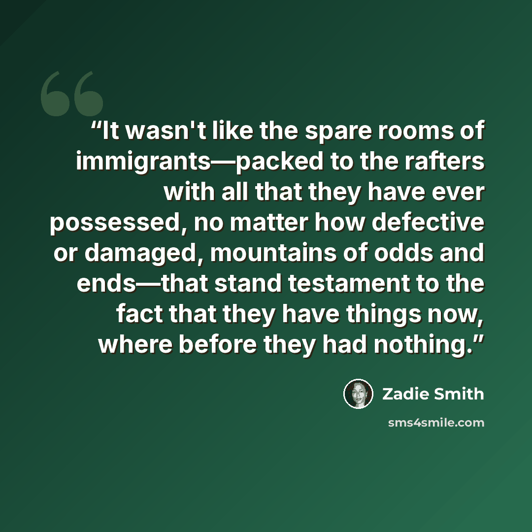 “It wasn't like the spare rooms of immigrants––packed to the rafters with all that they have ever possessed, no matter how defective or damaged, mountains of odds and ends––that stand testament to the fact that they have things now, where before they had nothing.” quote by Zadie Smith