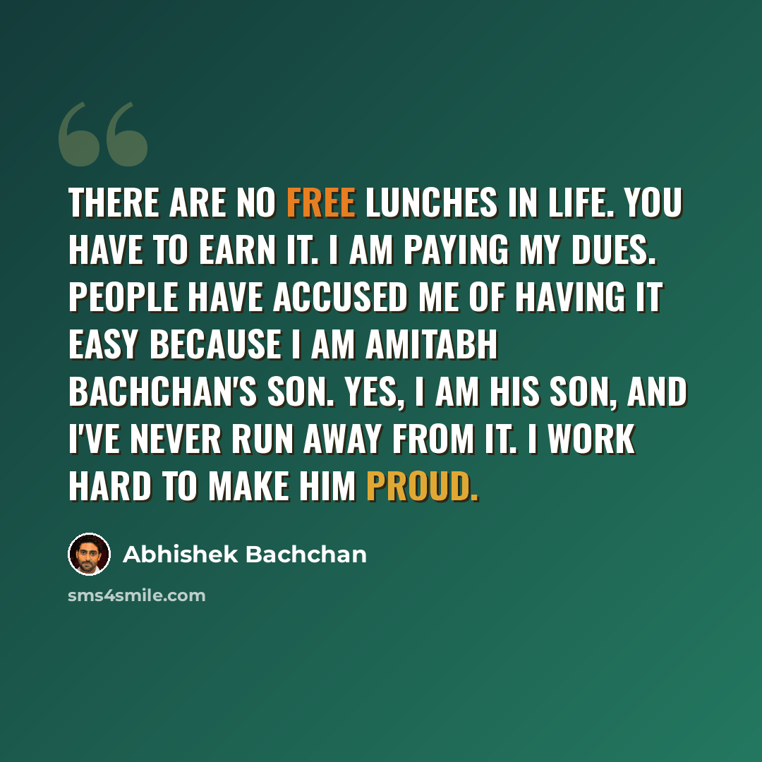 “There are no free lunches in life. You have to earn it. I am paying my dues. People have accused me of having it easy because I am Amitabh Bachchan's son. Yes, I am his son, and I've never run away from it. I work hard to make him proud.” quote by Abhishek Bachchan