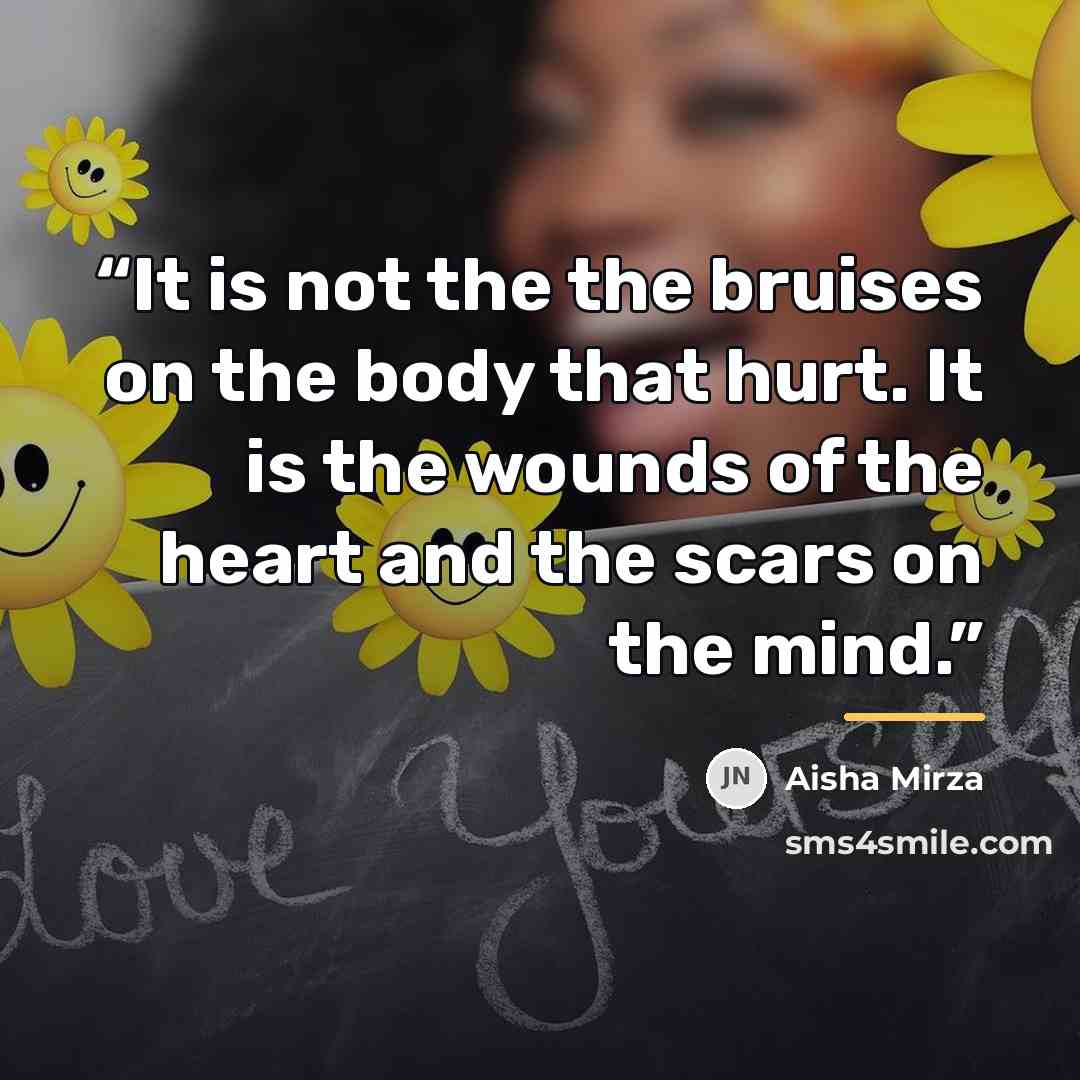 “It is not the the bruises on the body that hurt. It is the wounds of the heart and the scars on the mind.” quote by Aisha Mirza