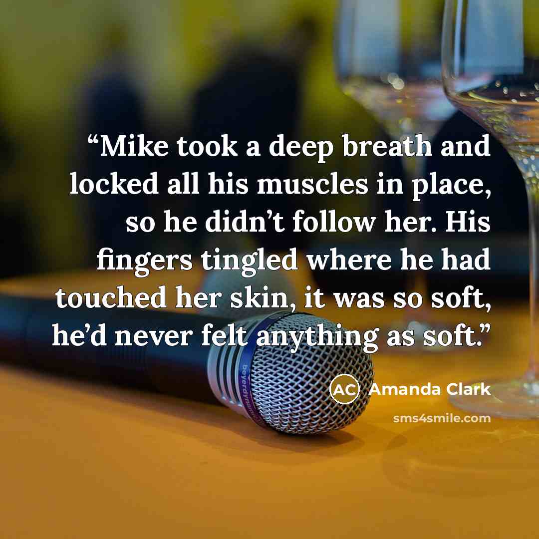 “Mike took a deep breath and locked all his muscles in place, so he didn’t follow her. His fingers tingled where he had touched her skin, it was so soft, he’d never felt anything as soft.” quote by Amanda Clark