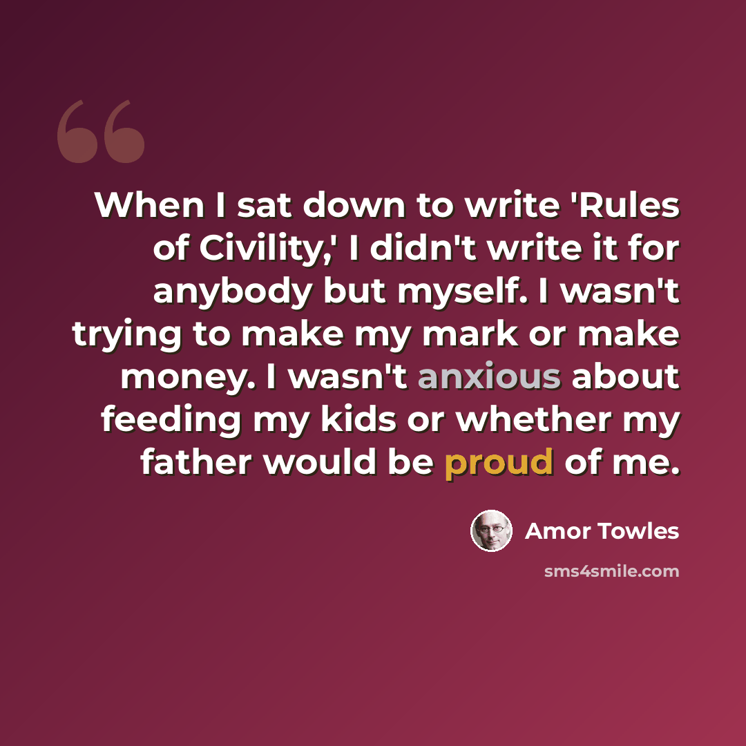 “When I sat down to write 'Rules of Civility,' I didn't write it for anybody but myself. I wasn't trying to make my mark or make money. I wasn't anxious about feeding my kids or whether my father would be proud of me.” quote by Amor Towles