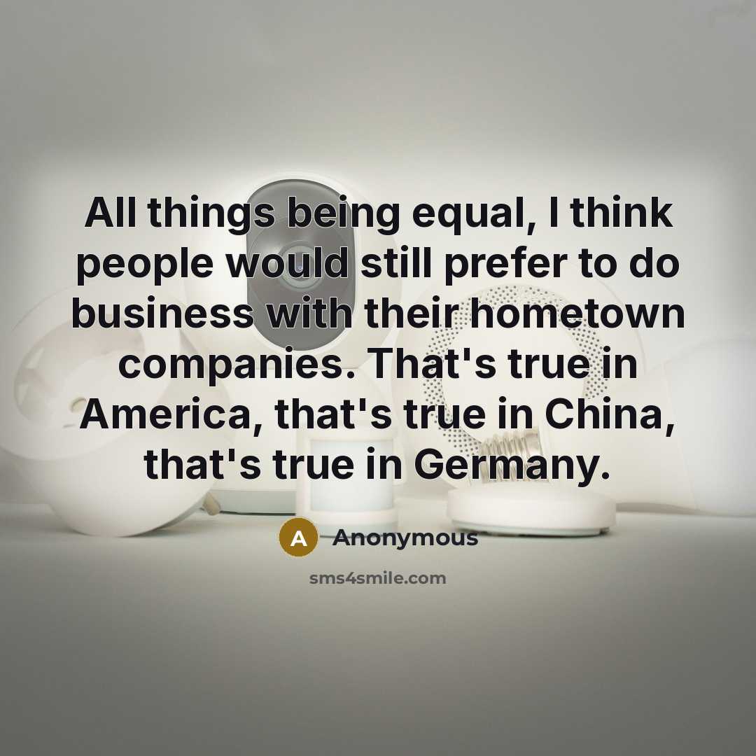 “All things being equal, I think people would still prefer to do business with their hometown companies. That's true in America, that's true in China, that's true in Germany.” quote by Anonymous