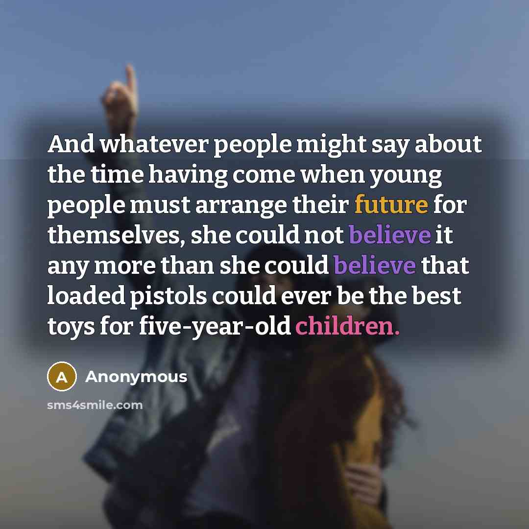 “And whatever people might say about the time having come when young people must arrange their future for themselves, she could not believe it any more than she could believe that loaded pistols could ever be the best toys for five-year-old children.” quote by Anonymous