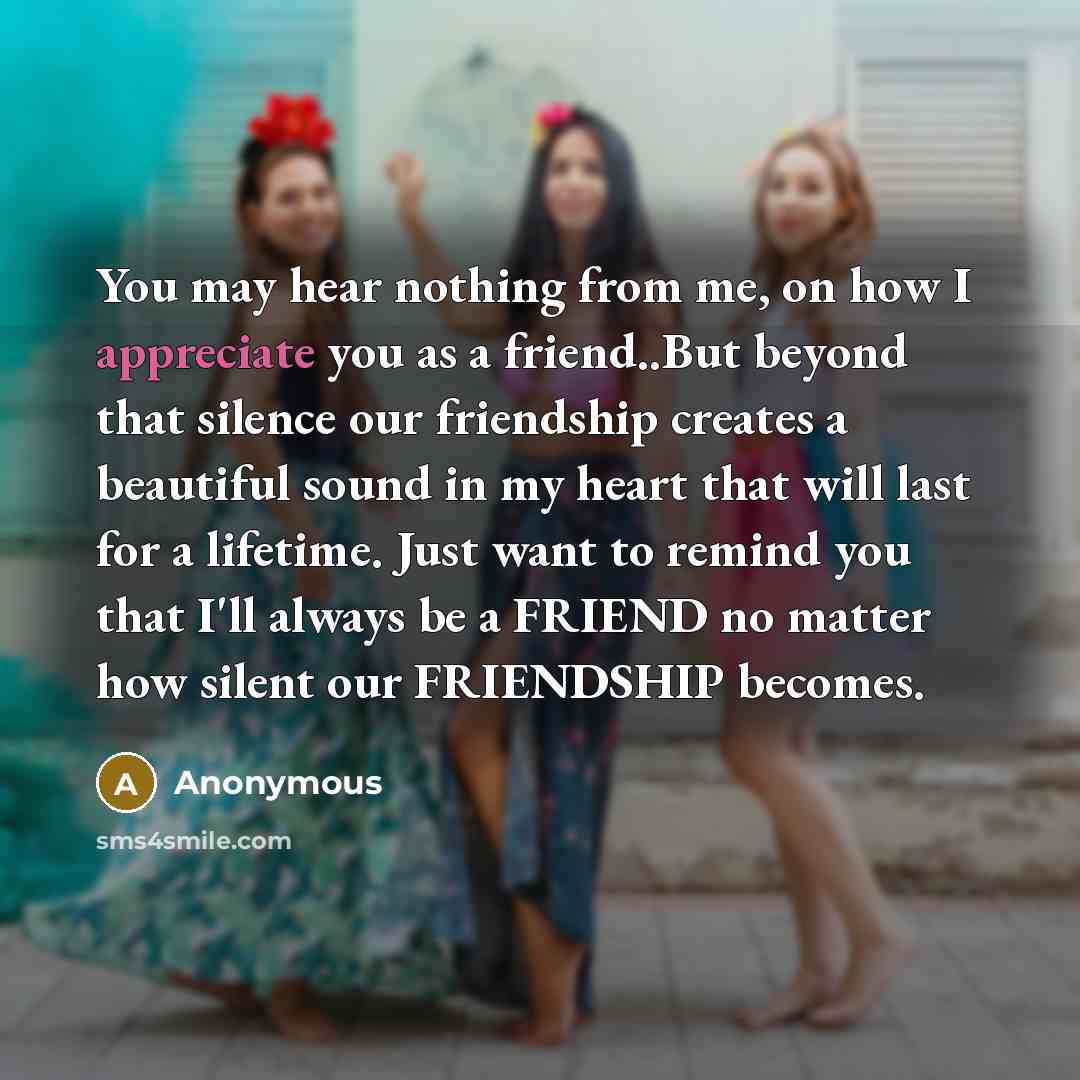 “You may hear nothing from me, on how I appreciate you as a friend..But beyond that silence our friendship creates a beautiful sound in my heart that will last for a lifetime. Just want to remind you that I'll always be a FRIEND no matter how silent our FRIENDSHIP becomes.” quote by Anonymous