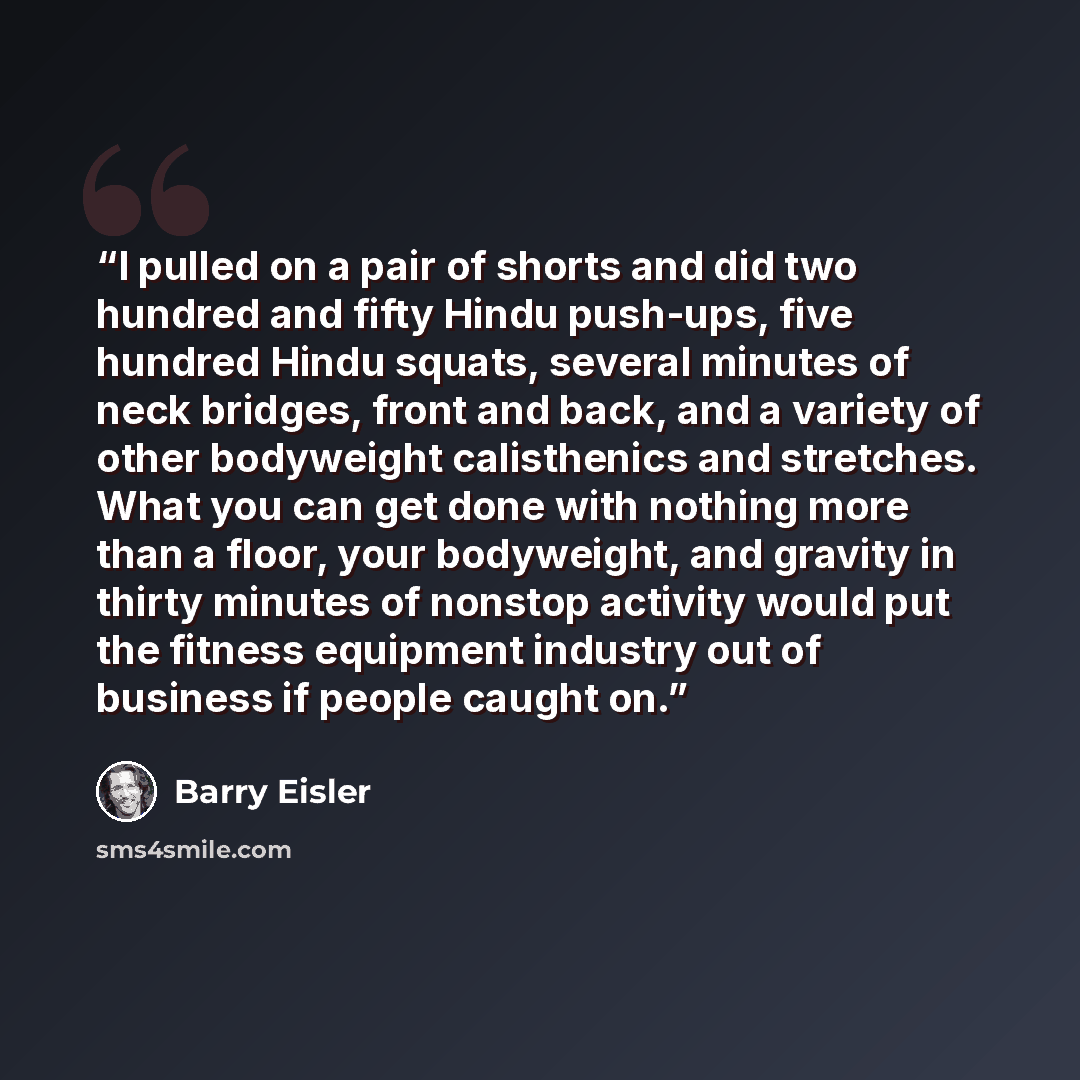 “I pulled on a pair of shorts and did two hundred and fifty Hindu push-ups, five hundred Hindu squats, several minutes of neck bridges, front and back, and a variety of other bodyweight calisthenics and stretches. What you can get done with nothing more than a floor, your bodyweight, and gravity in…” quote by Barry Eisler
