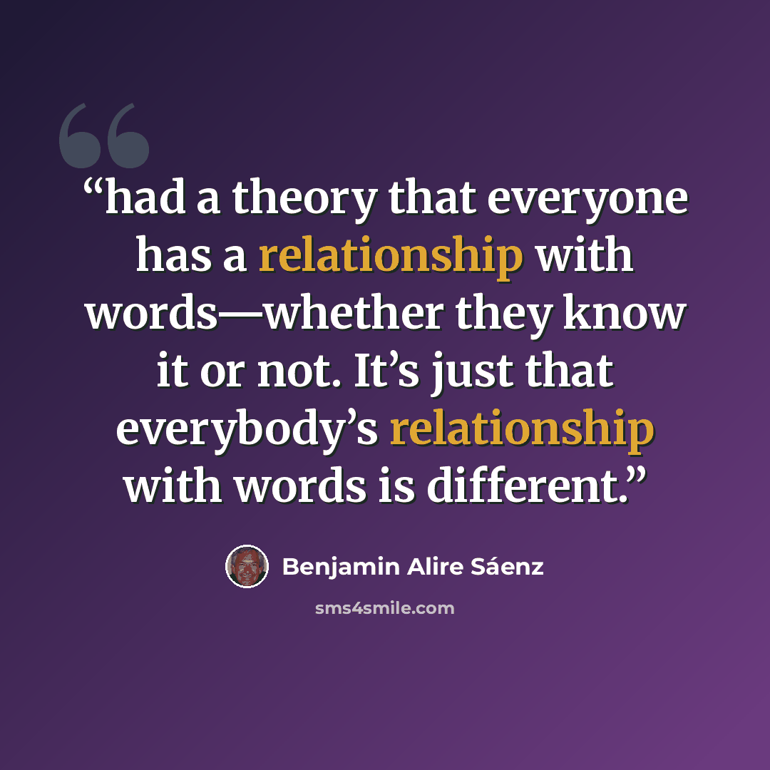 “had a theory that everyone has a relationship with words—​whether they know it or not. It’s just that everybody’s relationship with words is different.” quote by Benjamin Alire Sáenz