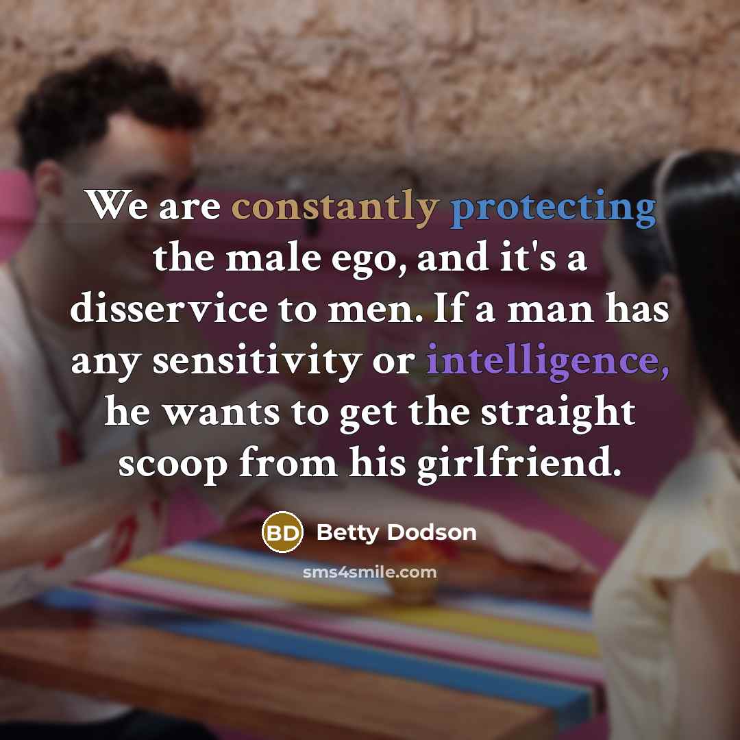 “We are constantly protecting the male ego, and it's a disservice to men. If a man has any sensitivity or intelligence, he wants to get the straight scoop from his girlfriend.” quote by Betty Dodson