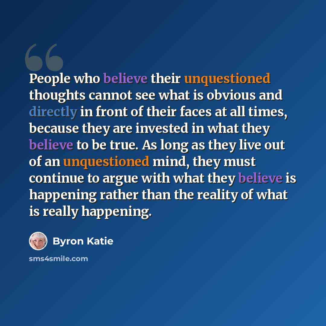 “People who believe their unquestioned thoughts cannot see what is obvious and directly in front of their faces at all times, because they are invested in what they believe to be true. As long as they live out of an unquestioned mind, they must continue to argue with what they believe is happening…” quote by Byron Katie