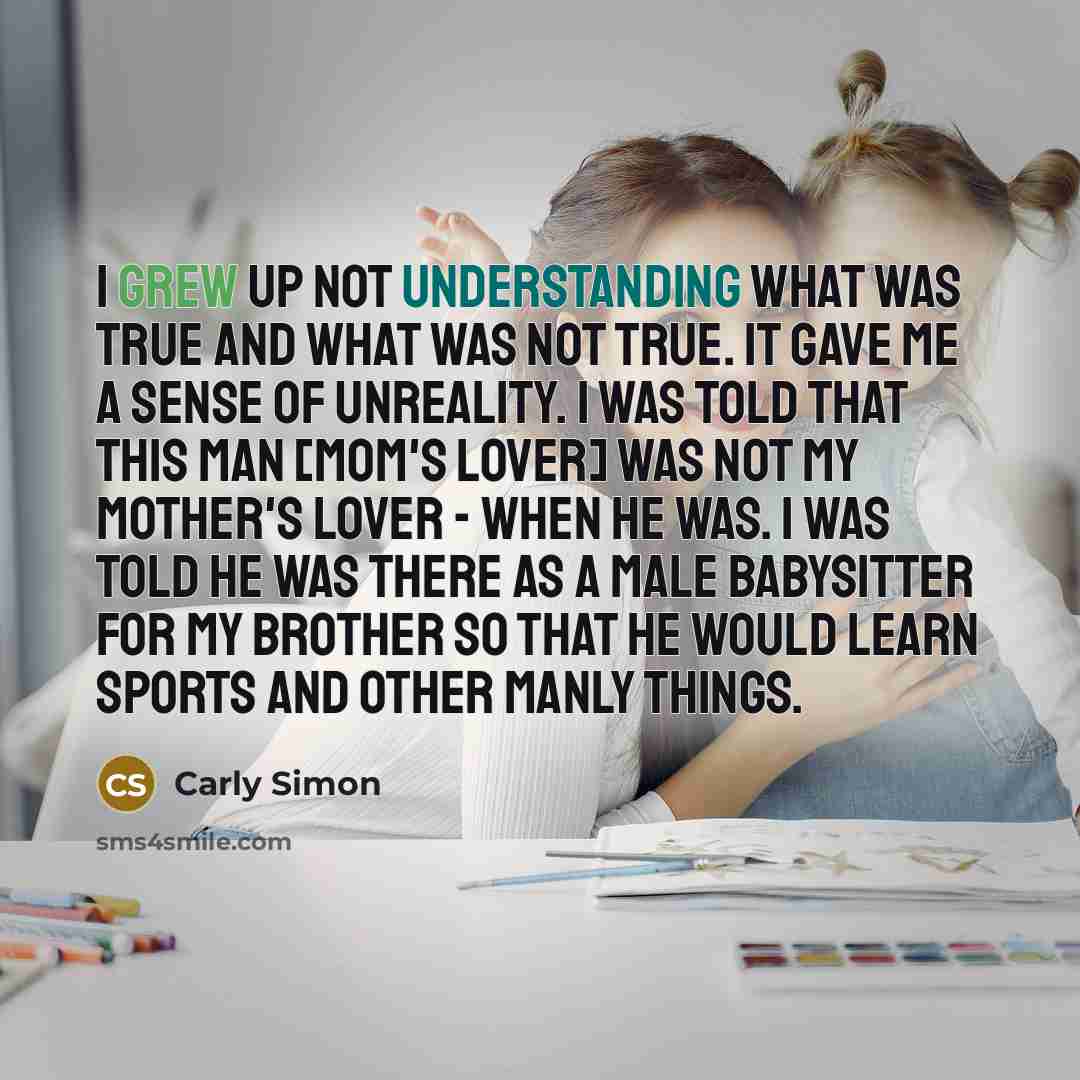 “I grew up not understanding what was true and what was not true. It gave me a sense of unreality. I was told that this man [mom's lover] was not my mother's lover - when he was. I was told he was there as a male babysitter for my brother so that he would learn sports and other manly things.” quote by Carly Simon