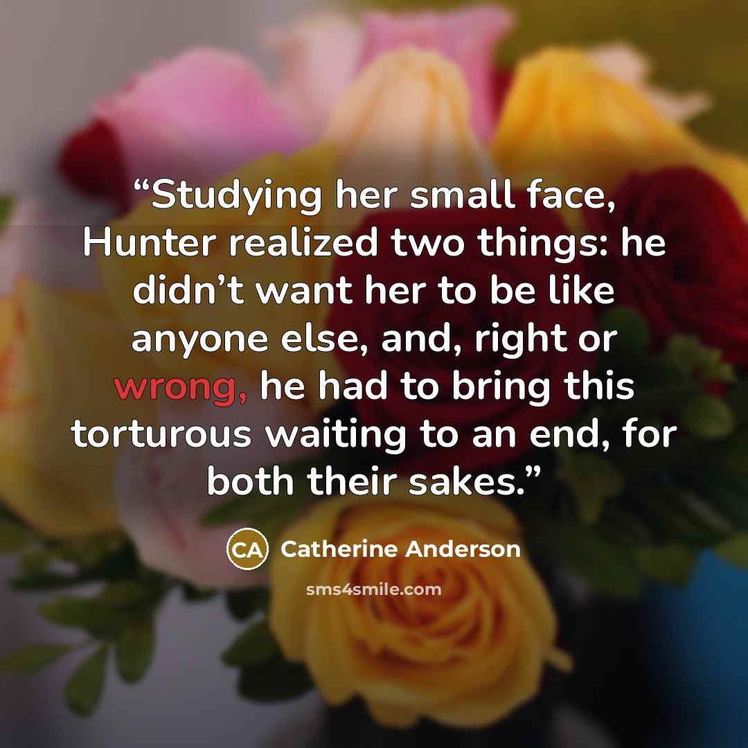 “Studying her small face, Hunter realized two things: he didn’t want her to be like anyone else, and, right or wrong, he had to bring this torturous waiting to an end, for both their sakes.” quote by Catherine Anderson