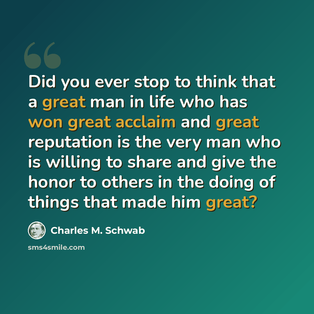 “Did you ever stop to think that a great man in life who has won great acclaim and great reputation is the very man who is willing to share and give the honor to others in the doing of things that made him great?” quote by Charles M. Schwab