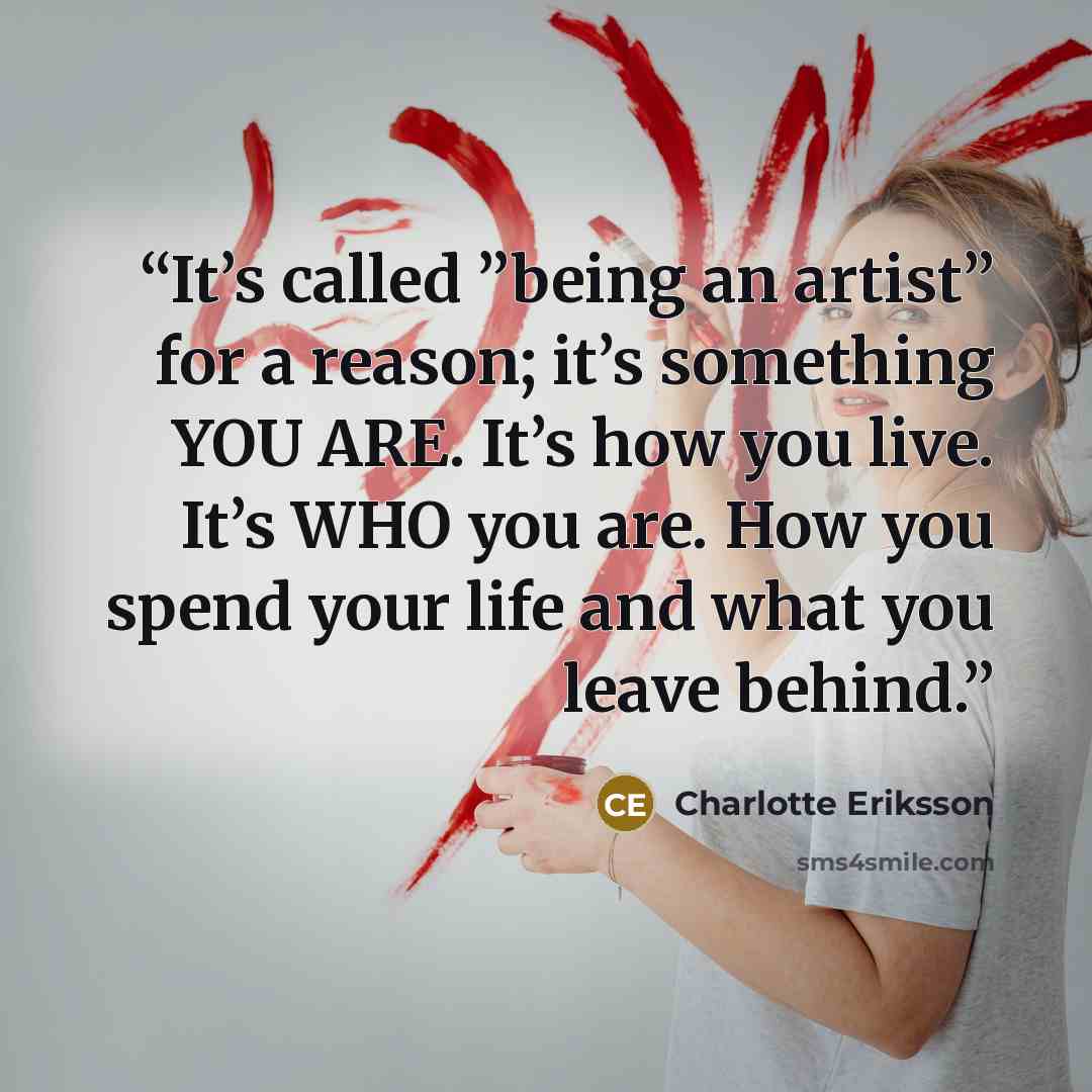 “It’s called ”being an artist” for a reason; it’s something YOU ARE. It’s how you live. It’s WHO you are. How you spend your life and what you leave behind.” quote by Charlotte Eriksson