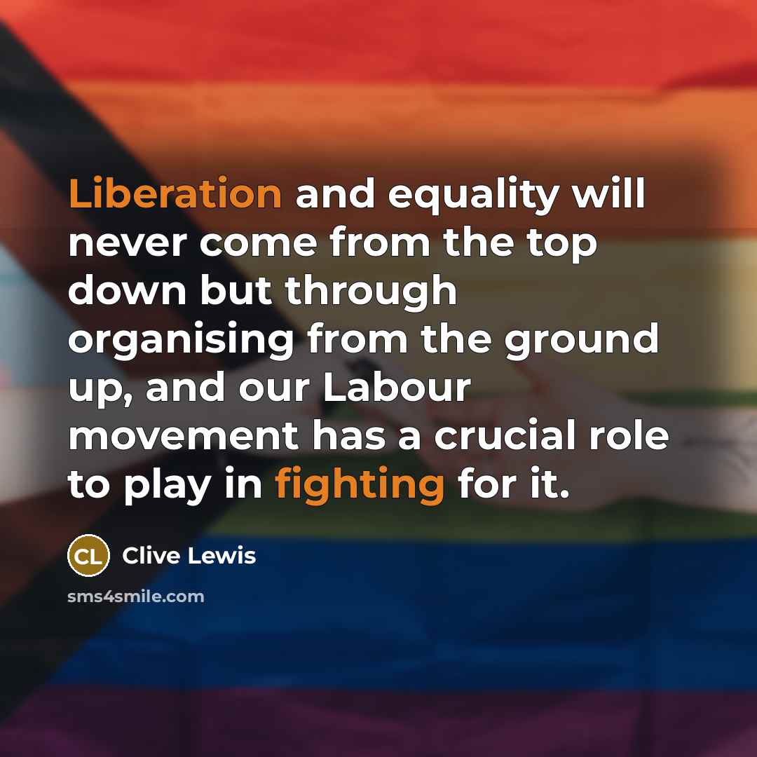 “Liberation and equality will never come from the top down but through organising from the ground up, and our Labour movement has a crucial role to play in fighting for it.” quote by Clive Lewis