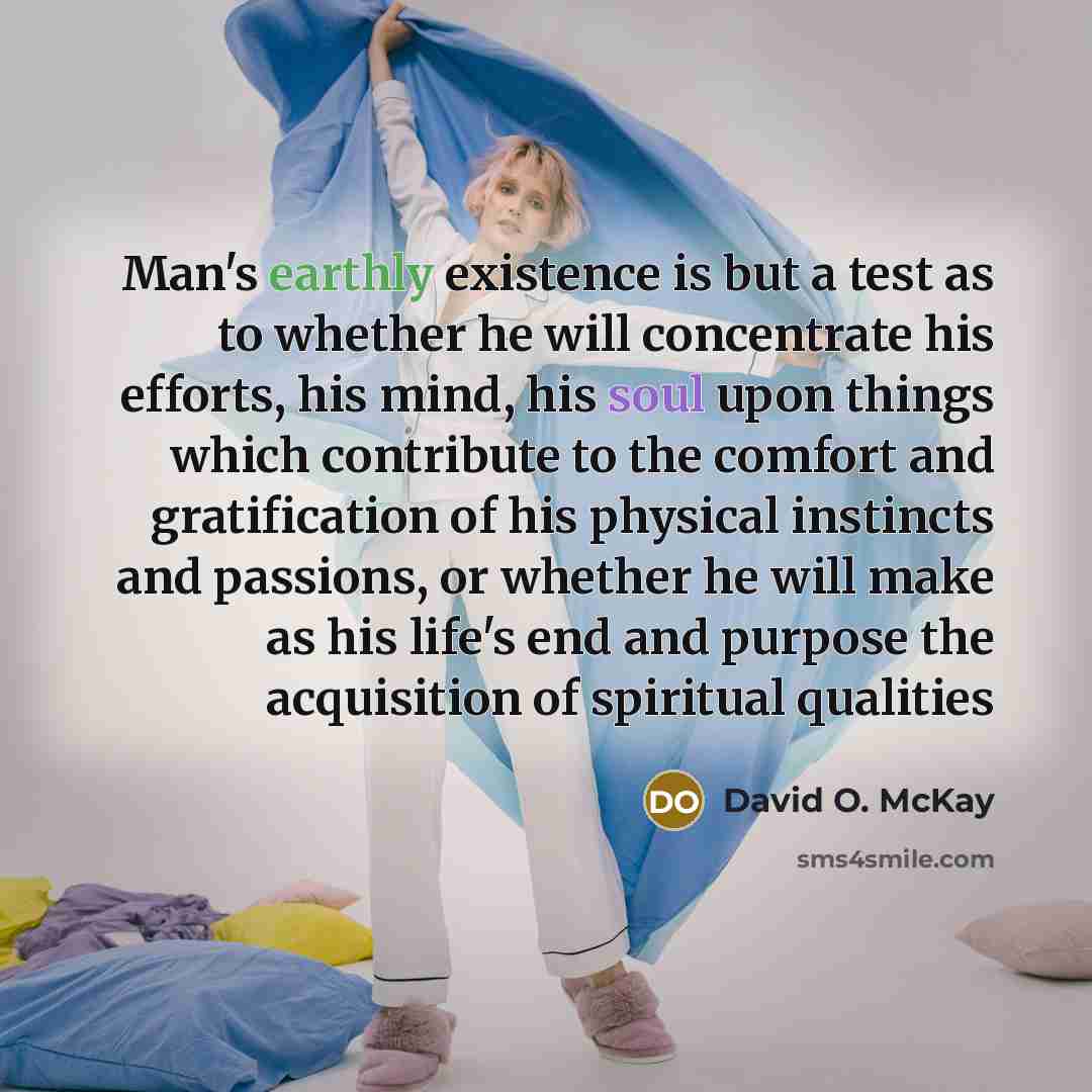 “Man's earthly existence is but a test as to whether he will concentrate his efforts, his mind, his soul upon things which contribute to the comfort and gratification of his physical instincts and passions, or whether he will make as his life's end and purpose the acquisition of spiritual qualities” quote by David O. McKay