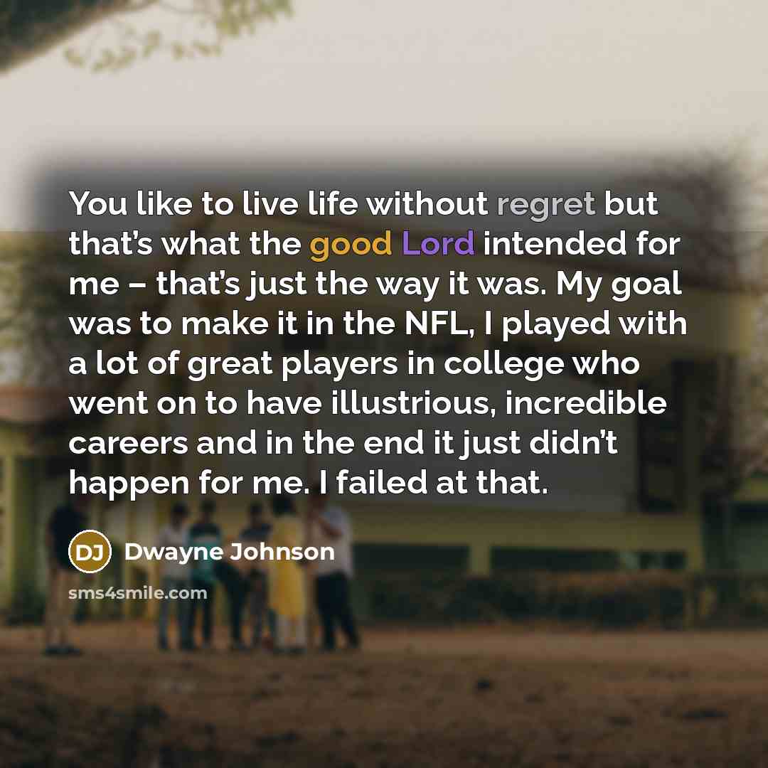 “You like to live life without regret but that’s what the good Lord intended for me – that’s just the way it was. My goal was to make it in the NFL, I played with a lot of great players in college who went on to have illustrious, incredible careers and in the end it just didn’t happen for me. I…” quote by Dwayne Johnson
