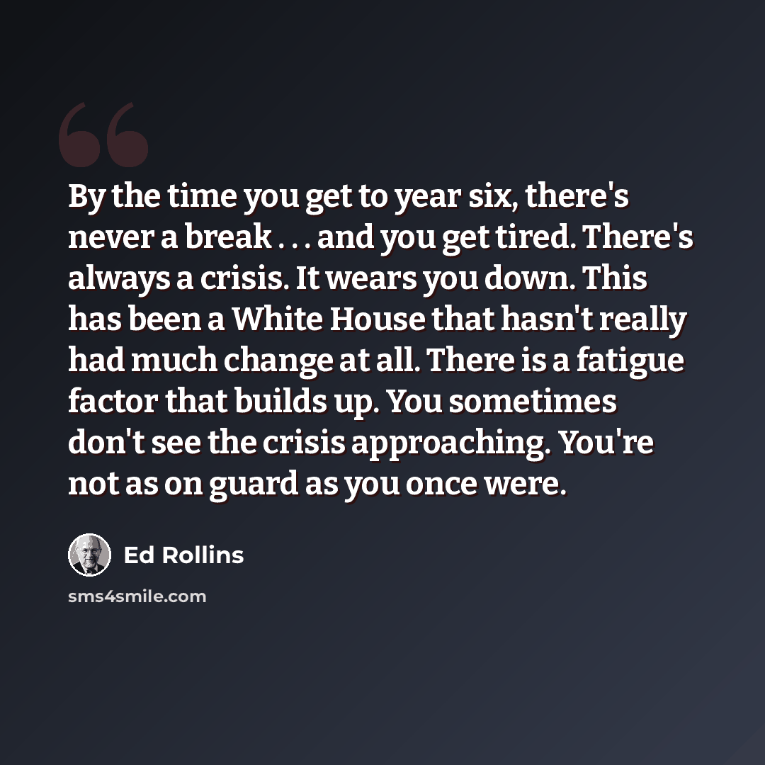 “By the time you get to year six, there's never a break . . . and you get tired. There's always a crisis. It wears you down. This has been a White House that hasn't really had much change at all. There is a fatigue factor that builds up. You sometimes don't see the crisis approaching. You're not as…” quote by Ed Rollins