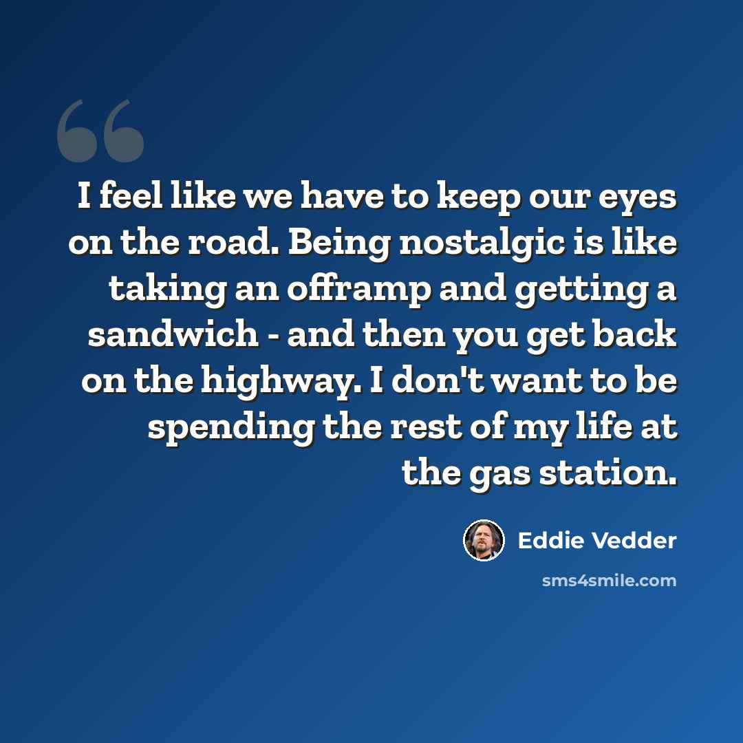 “I feel like we have to keep our eyes on the road. Being nostalgic is like taking an offramp and getting a sandwich - and then you get back on the highway. I don't want to be spending the rest of my life at the gas station.” quote by Eddie Vedder