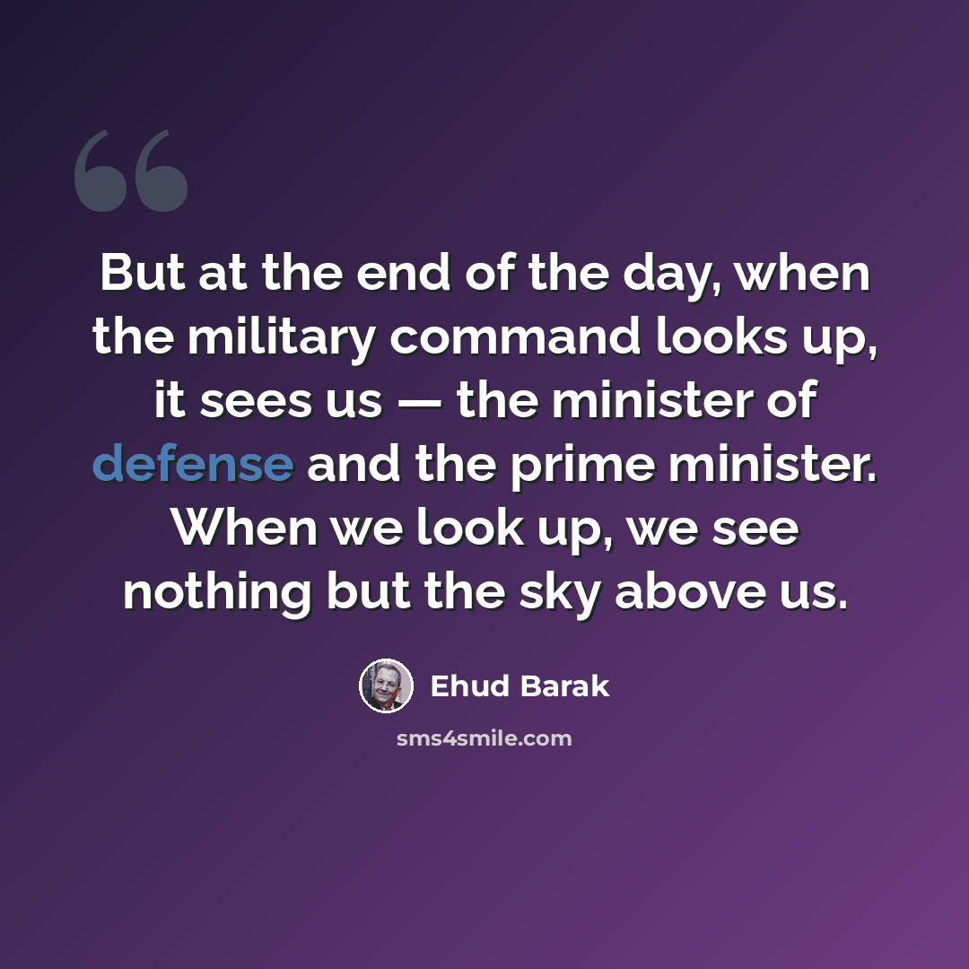 “But at the end of the day, when the military command looks up, it sees us — the minister of defense and the prime minister. When we look up, we see nothing but the sky above us.” quote by Ehud Barak