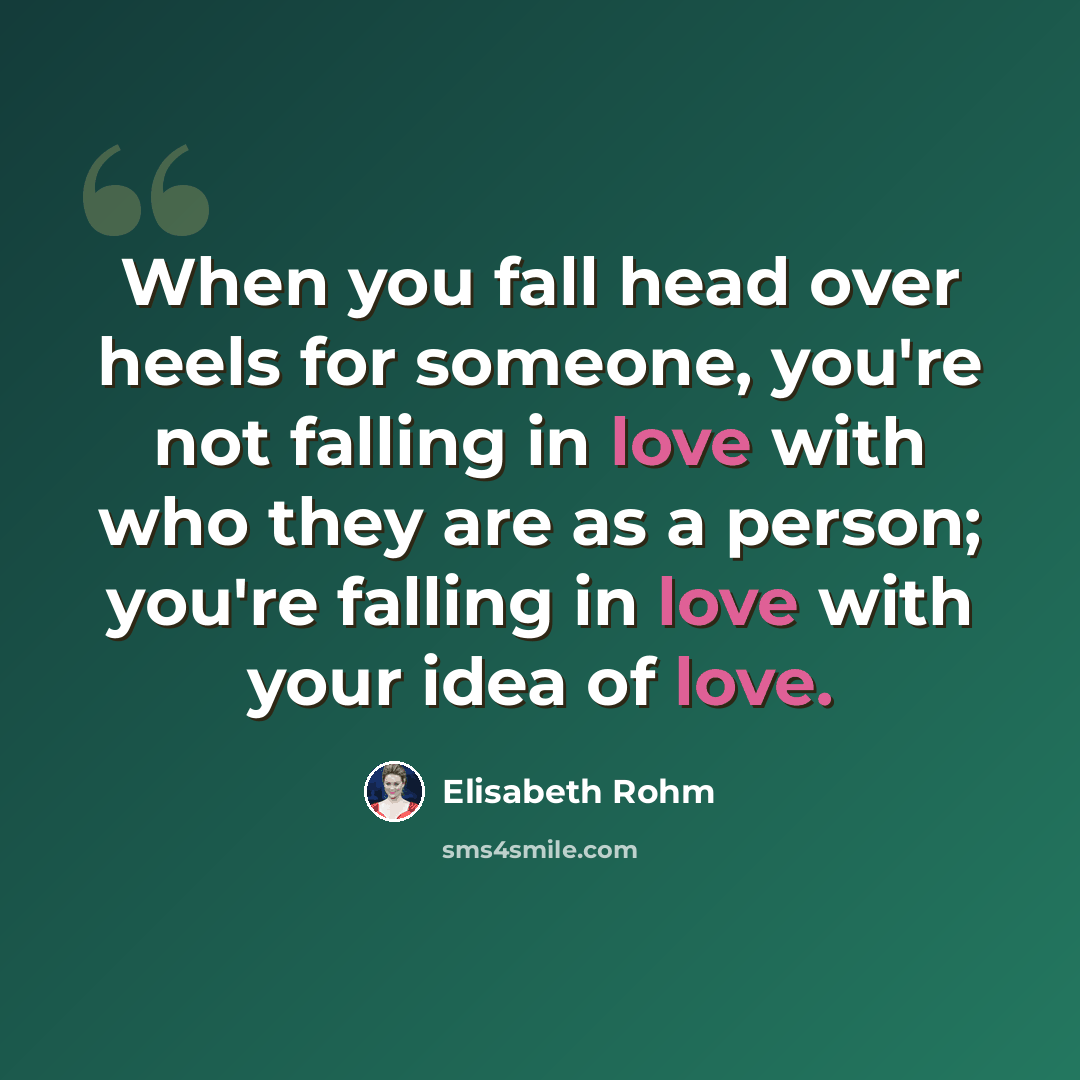 “When you fall head over heels for someone, you're not falling in love with who they are as a person; you're falling in love with your idea of love.” quote by Elisabeth Rohm