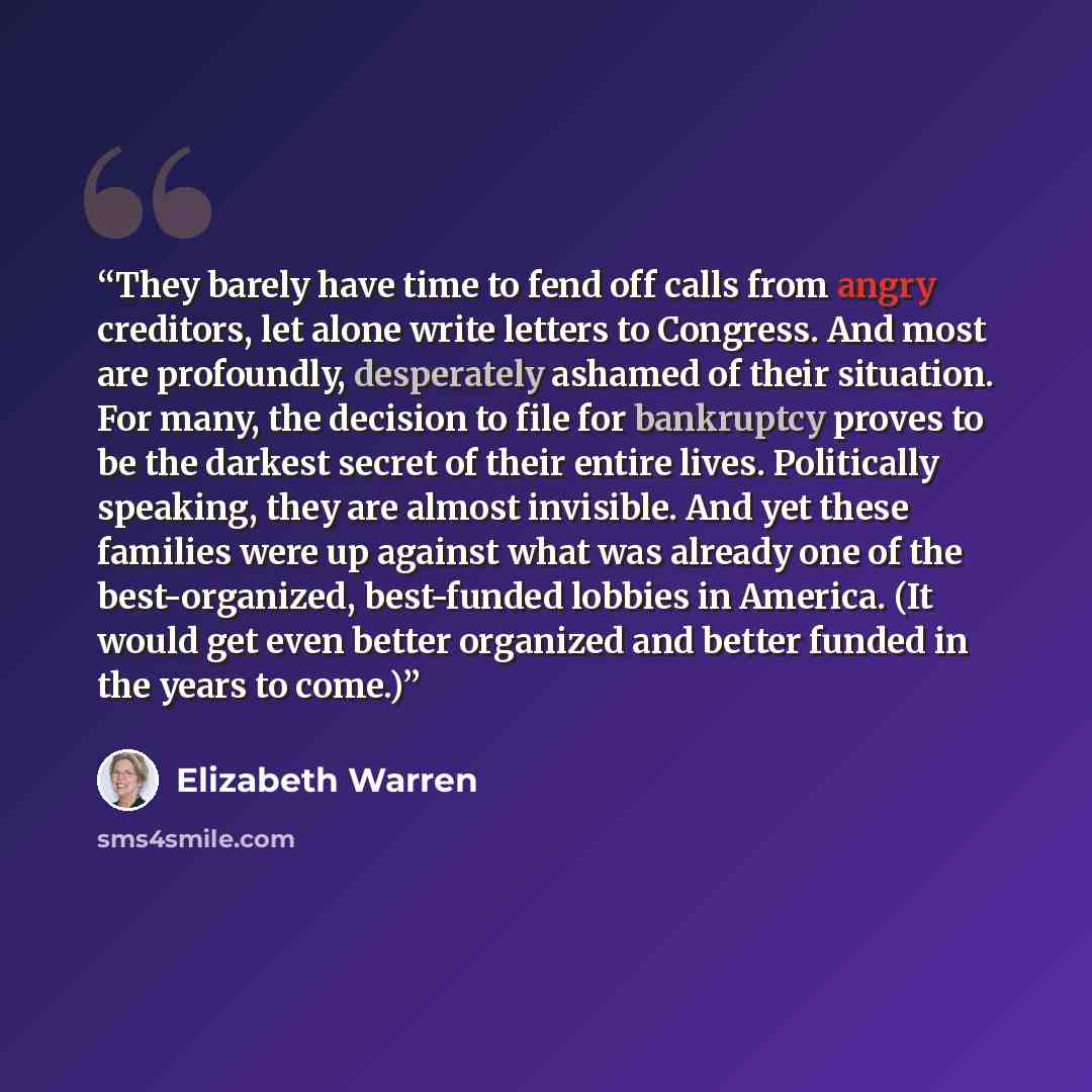 “They barely have time to fend off calls from angry creditors, let alone write letters to Congress. And most are profoundly, desperately ashamed of their situation. For many, the decision to file for bankruptcy proves to be the darkest secret of their entire lives. Politically speaking, they are…” quote by Elizabeth Warren