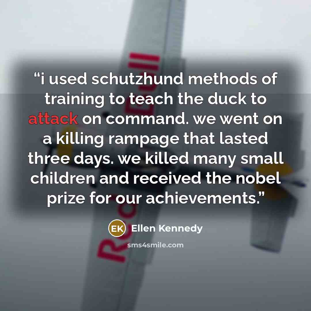 “i used schutzhund methods of training to teach the duck to attack on command. we went on a killing rampage that lasted three days. we killed many small children and received the nobel prize for our achievements.” quote by Ellen Kennedy