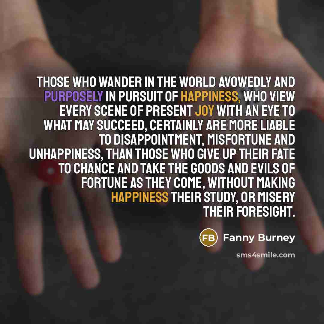 “Those who wander in the world avowedly and purposely in pursuit of happiness, who view every scene of present joy with an eye to what may succeed, certainly are more liable to disappointment, misfortune and unhappiness, than those who give up their fate to chance and take the goods and evils of…” quote by Fanny Burney