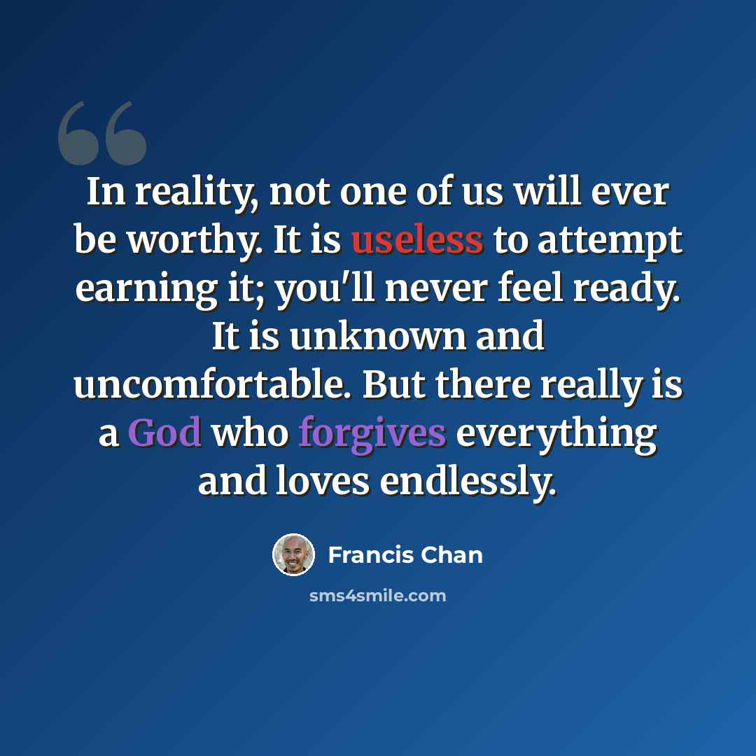 “In reality, not one of us will ever be worthy. It is useless to attempt earning it; you'll never feel ready. It is unknown and uncomfortable. But there really is a God who forgives everything and loves endlessly.” quote by Francis Chan