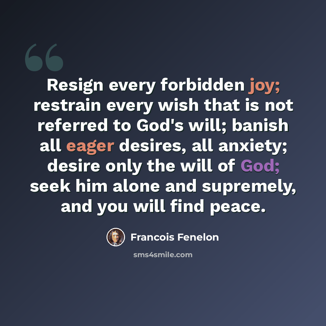 “Resign every forbidden joy; restrain every wish that is not referred to God's will; banish all eager desires, all anxiety; desire only the will of God; seek him alone and supremely, and you will find peace.” quote by Francois Fenelon