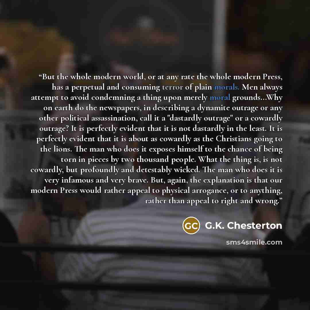 “But the whole modern world, or at any rate the whole modern Press, has a perpetual and consuming terror of plain morals. Men always attempt to avoid condemning a thing upon merely moral grounds...Why on earth do the newspapers, in describing a dynamite outrage or any other political assassination…” quote by G.K. Chesterton