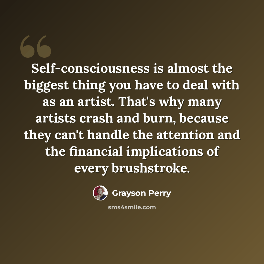 “Self-consciousness is almost the biggest thing you have to deal with as an artist. That's why many artists crash and burn, because they can't handle the attention and the financial implications of every brushstroke.” quote by Grayson Perry