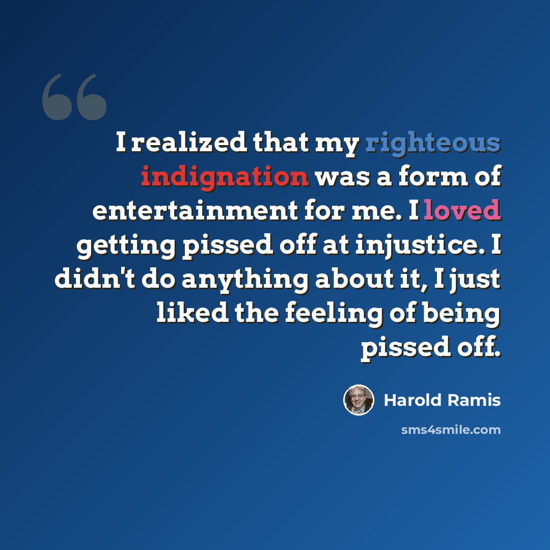 “I realized that my righteous indignation was a form of entertainment for me. I loved getting pissed off at injustice. I didn't do anything about it, I just liked the feeling of being pissed off.” quote by Harold Ramis