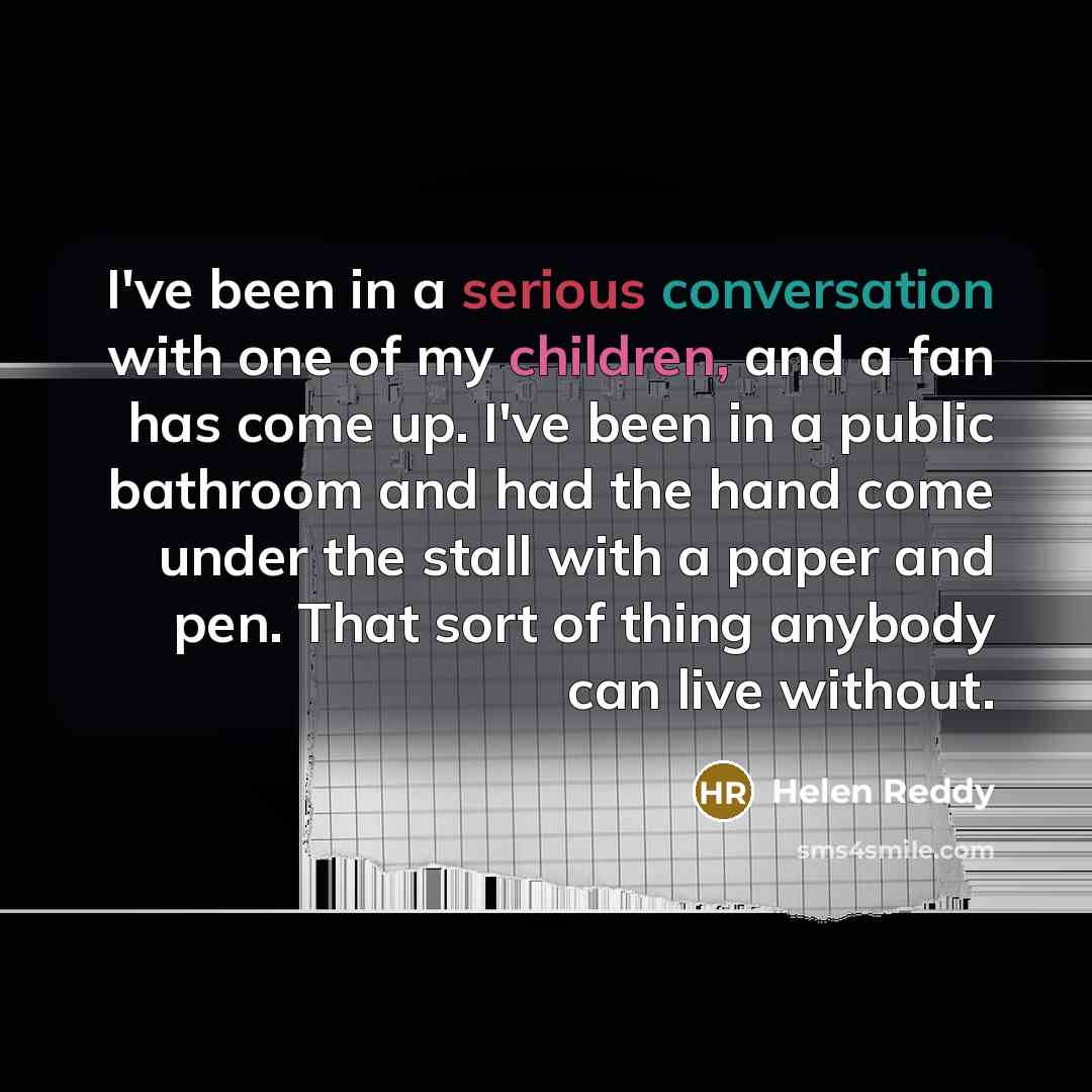 “I've been in a serious conversation with one of my children, and a fan has come up. I've been in a public bathroom and had the hand come under the stall with a paper and pen. That sort of thing anybody can live without.” quote by Helen Reddy