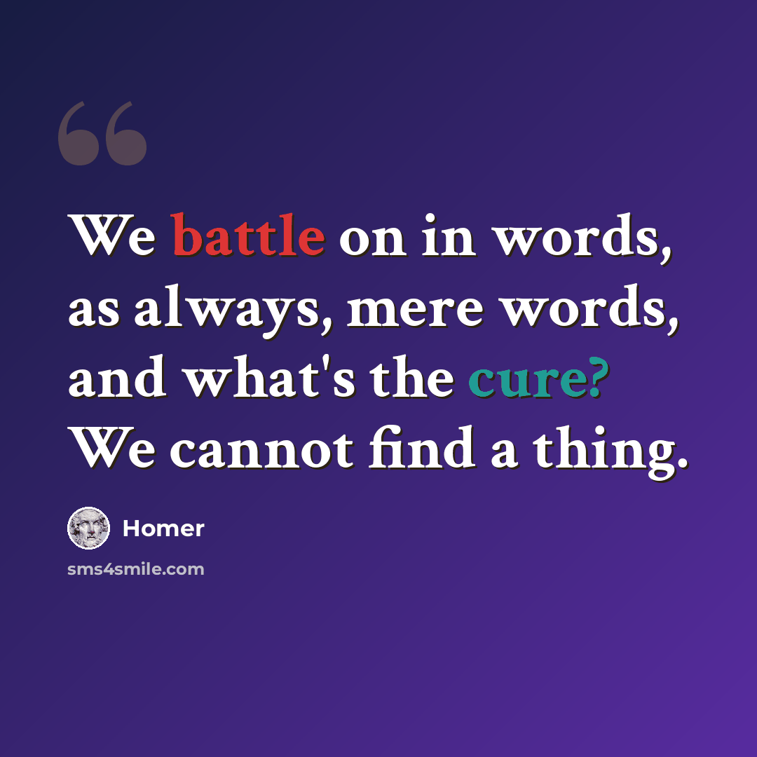 “We battle on in words, as always, mere words, and what's the cure? We cannot find a thing.” quote by Homer