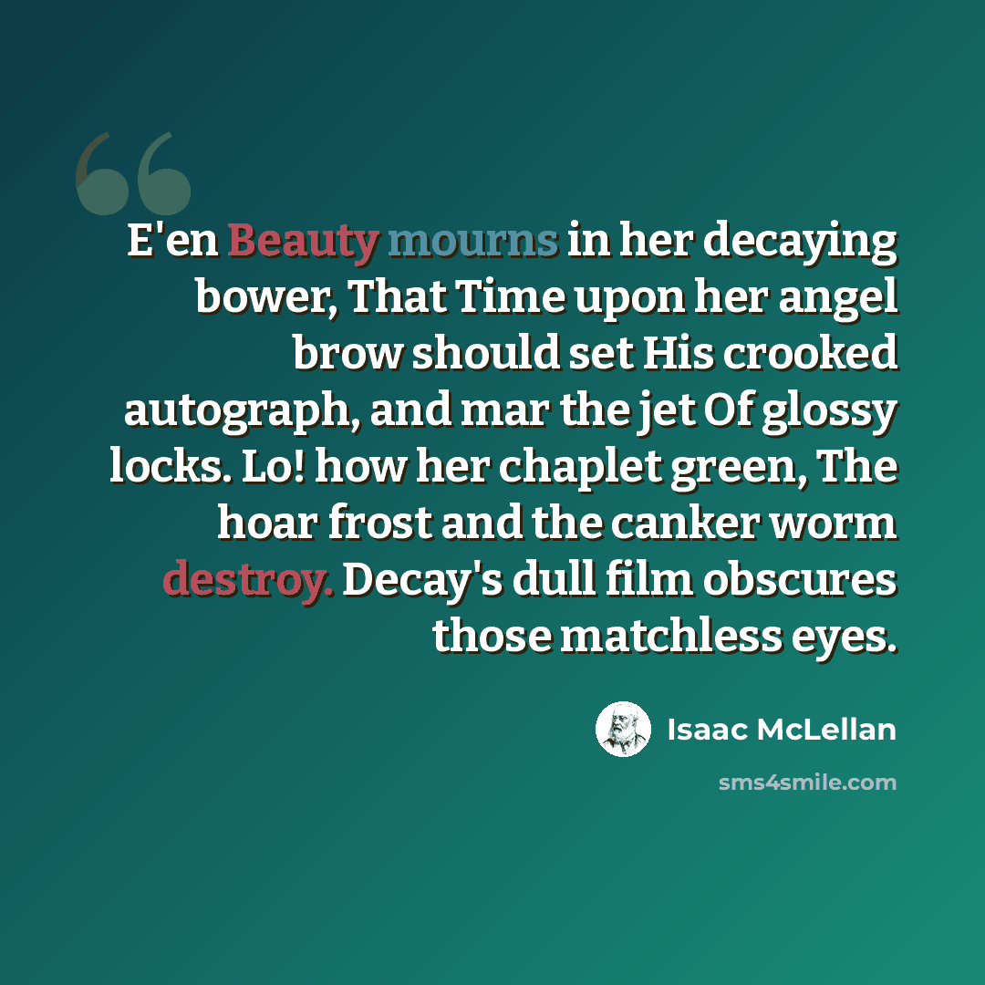 “E'en Beauty mourns in her decaying bower, That Time upon her angel brow should set His crooked autograph, and mar the jet Of glossy locks. Lo! how her chaplet green, The hoar frost and the canker worm destroy. Decay's dull film obscures those matchless eyes.” quote by Isaac McLellan