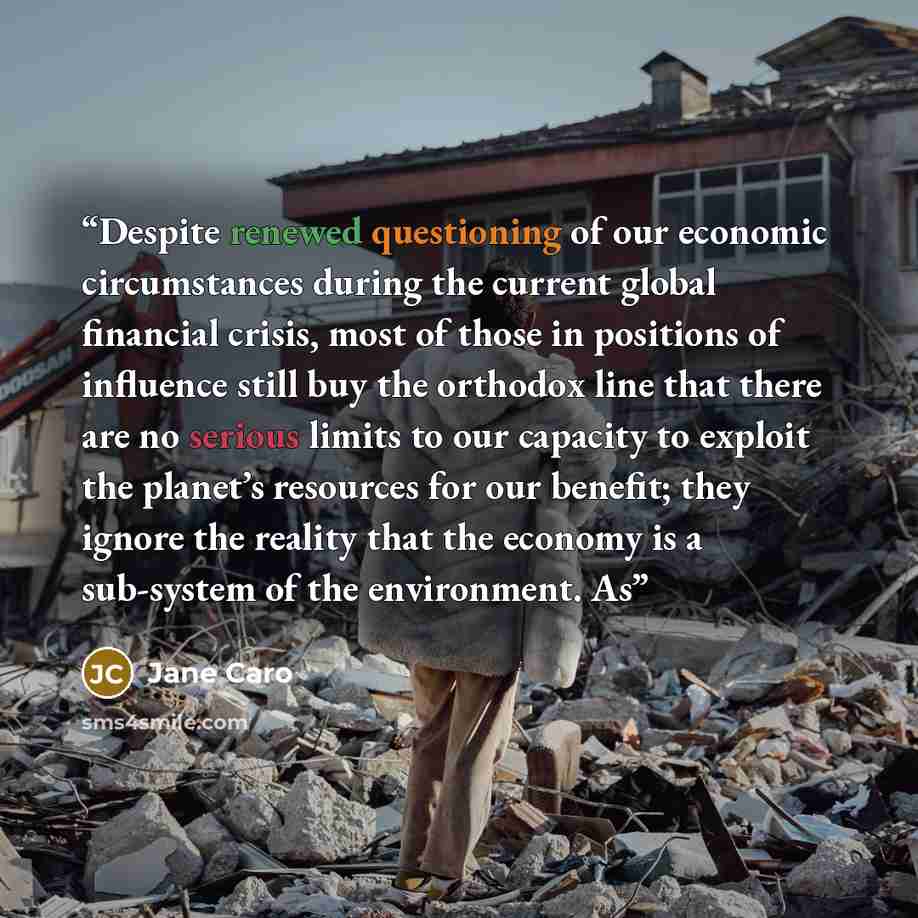 “Despite renewed questioning of our economic circumstances during the current global financial crisis, most of those in positions of influence still buy the orthodox line that there are no serious limits to our capacity to exploit the planet’s resources for our benefit; they ignore the reality that…” quote by Jane Caro