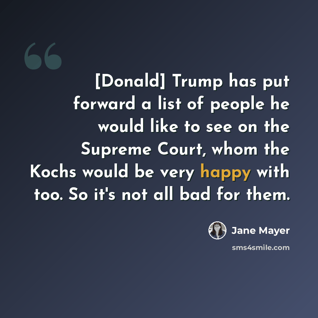 “[Donald] Trump has put forward a list of people he would like to see on the Supreme Court, whom the Kochs would be very happy with too. So it's not all bad for them.” quote by Jane Mayer