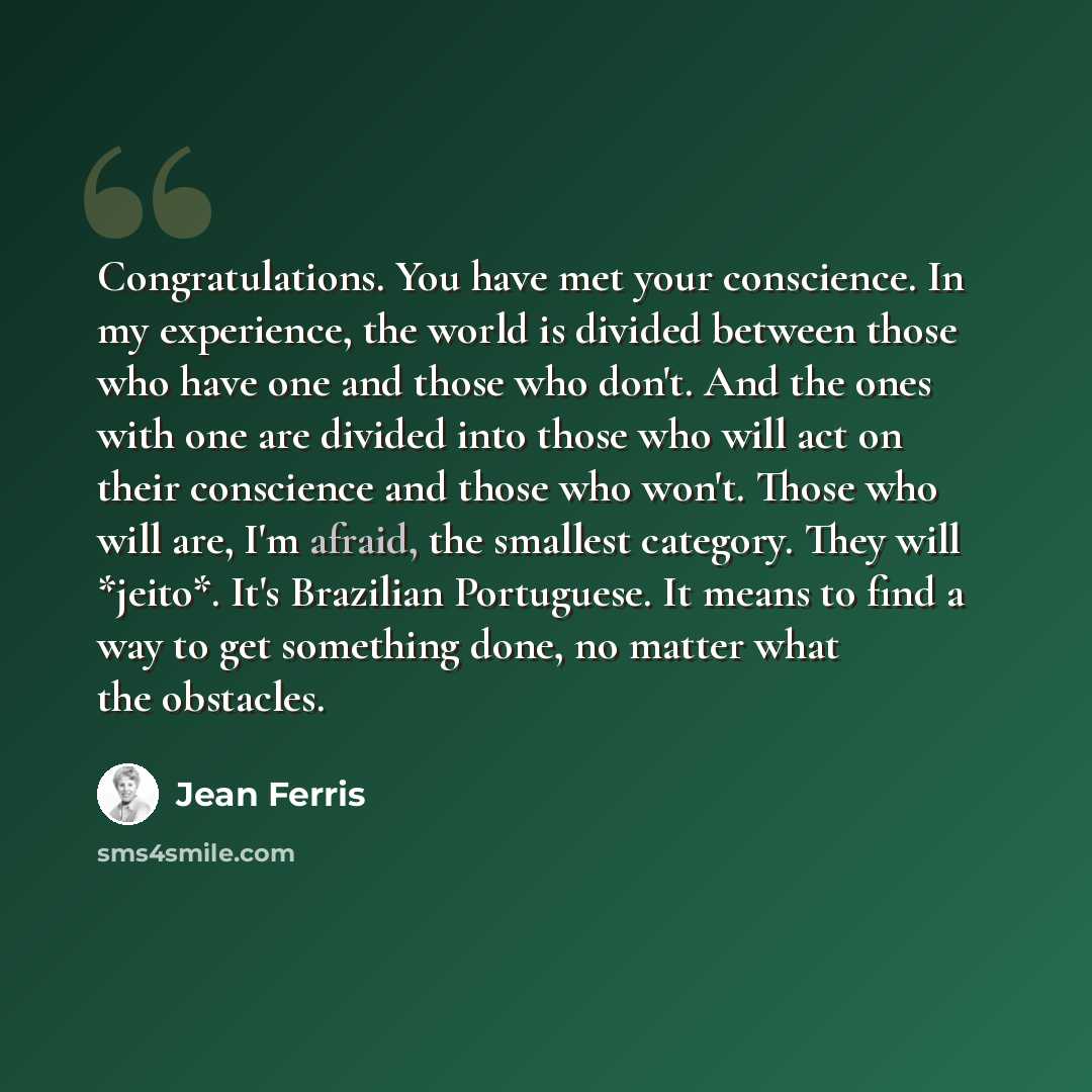 “Congratulations. You have met your conscience. In my experience, the world is divided between those who have one and those who don't. And the ones with one are divided into those who will act on their conscience and those who won't. Those who will are, I'm afraid, the smallest category. They will…” quote by Jean Ferris