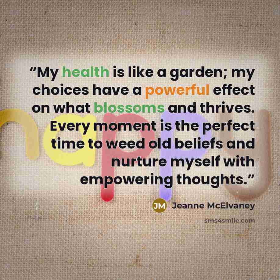 “My health is like a garden; my choices have a powerful effect on what blossoms and thrives. Every moment is the perfect time to weed old beliefs and nurture myself with empowering thoughts.” quote by Jeanne McElvaney