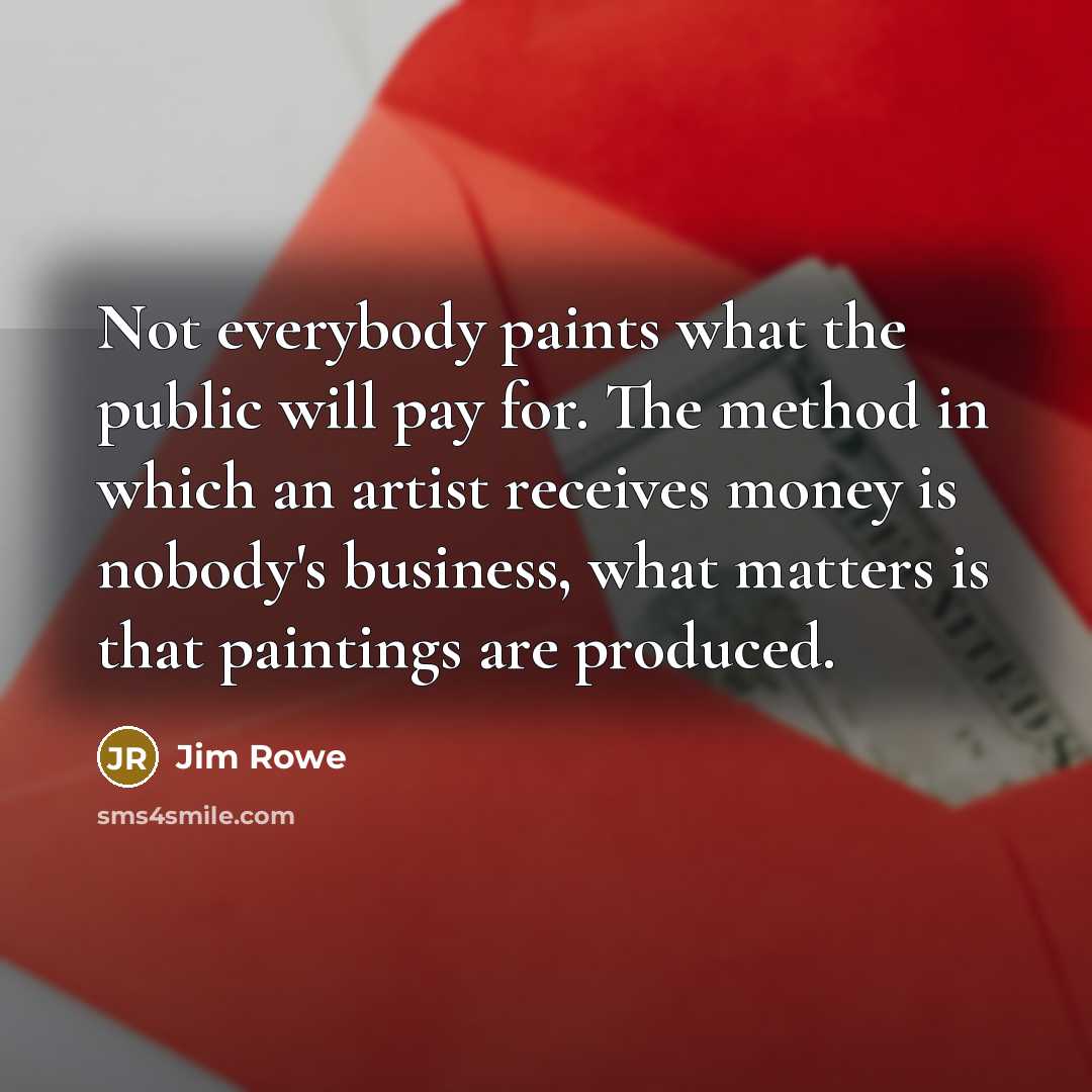 “Not everybody paints what the public will pay for. The method in which an artist receives money is nobody's business, what matters is that paintings are produced.” quote by Jim Rowe