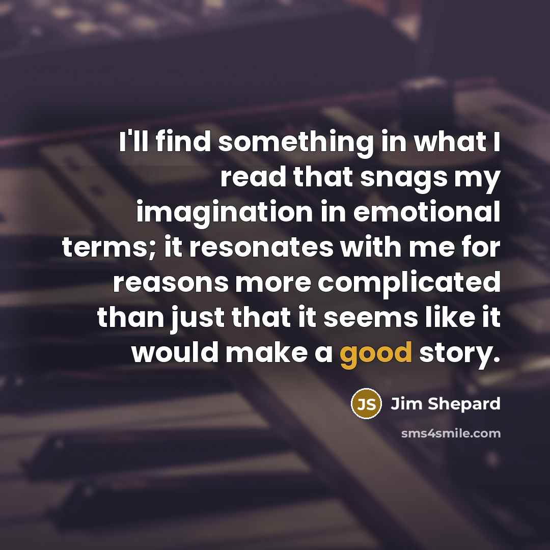 “I'll find something in what I read that snags my imagination in emotional terms; it resonates with me for reasons more complicated than just that it seems like it would make a good story.” quote by Jim Shepard