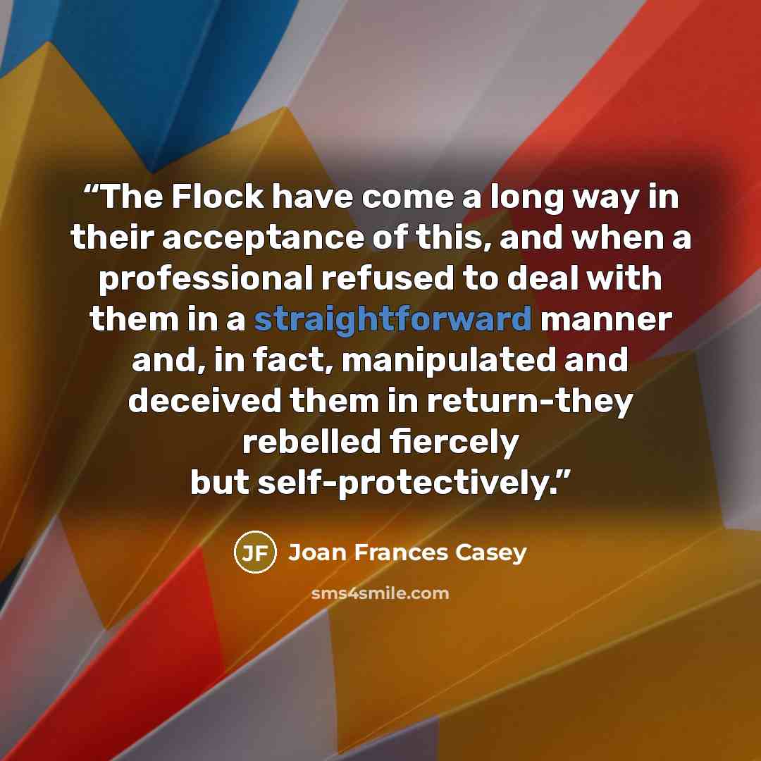 “The Flock have come a long way in their acceptance of this, and when a professional refused to deal with them in a straightforward manner and, in fact, manipulated and deceived them in return-they rebelled fiercely but self-protectively.” quote by Joan Frances Casey