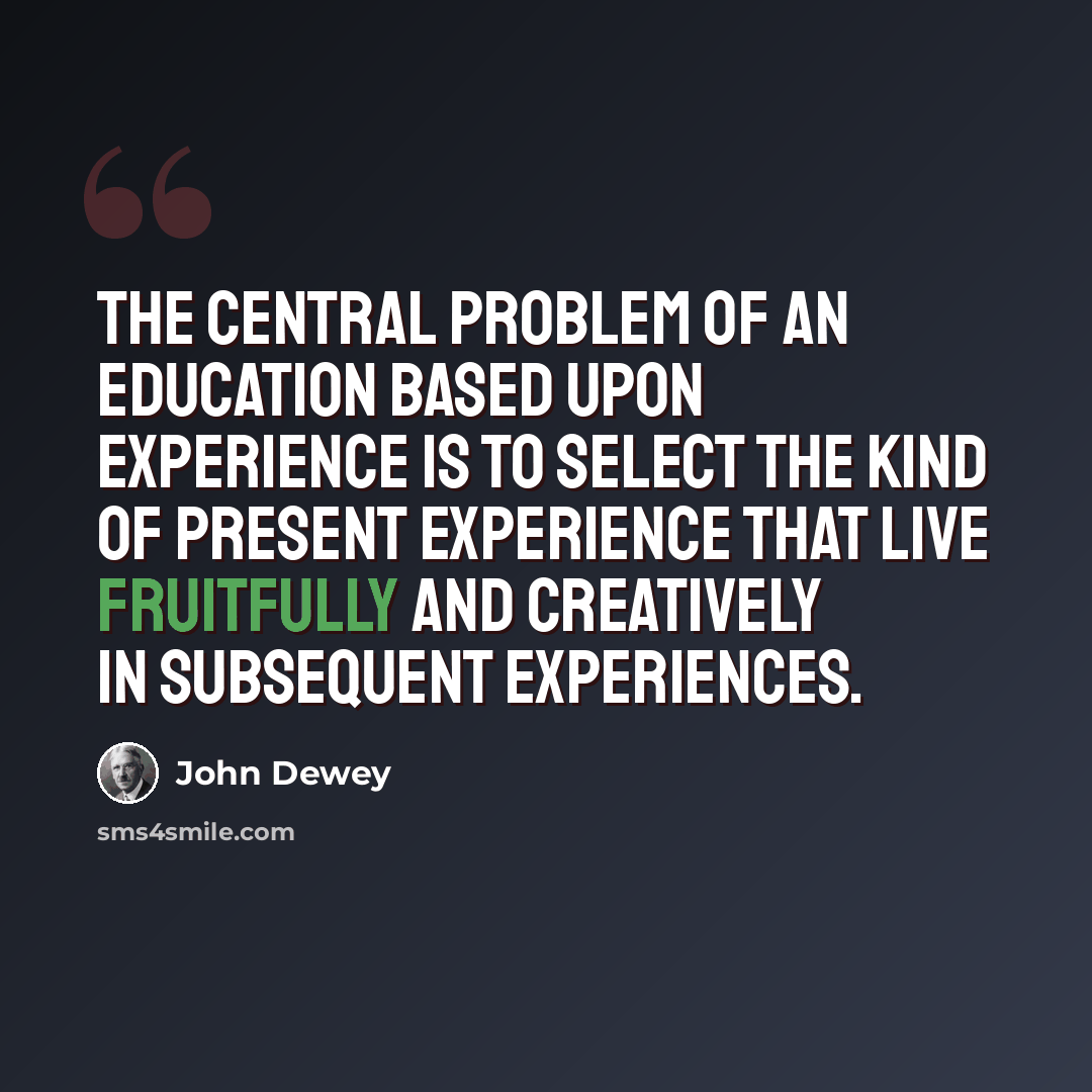 “The central problem of an education based upon experience is to select the kind of present experience that live fruitfully and creatively in subsequent experiences.” quote by John Dewey