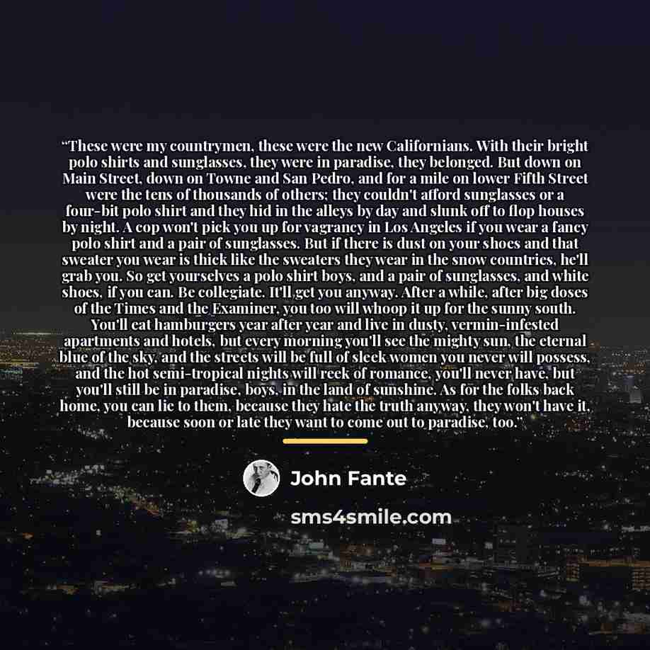 “These were my countrymen, these were the new Californians. With their bright polo shirts and sunglasses, they were in paradise, they belonged. But down on Main Street, down on Towne and San Pedro, and for a mile on lower Fifth Street were the tens of thousands of others; they couldn't afford…” quote by John Fante