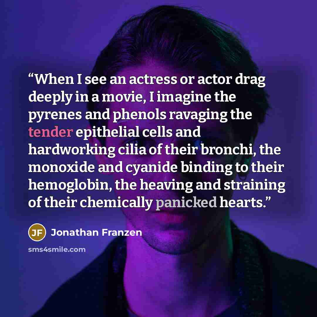 “When I see an actress or actor drag deeply in a movie, I imagine the pyrenes and phenols ravaging the tender epithelial cells and hardworking cilia of their bronchi, the monoxide and cyanide binding to their hemoglobin, the heaving and straining of their chemically panicked hearts.” quote by Jonathan Franzen