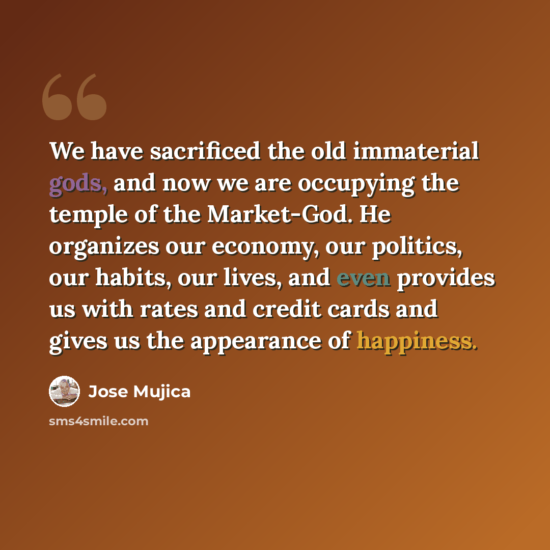 “We have sacrificed the old immaterial gods, and now we are occupying the temple of the Market-God. He organizes our economy, our politics, our habits, our lives, and even provides us with rates and credit cards and gives us the appearance of happiness.” quote by Jose Mujica