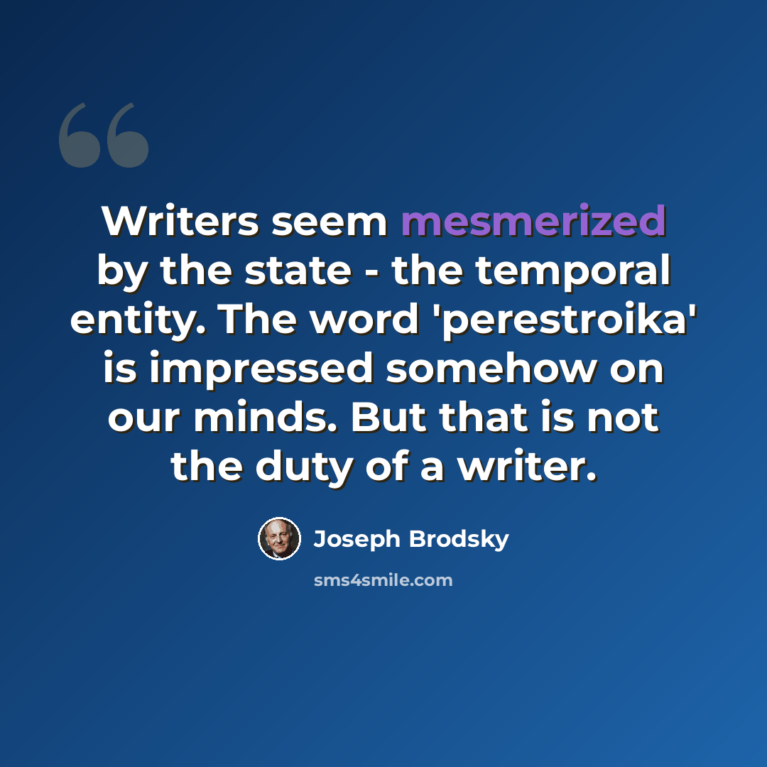 “Writers seem mesmerized by the state - the temporal entity. The word 'perestroika' is impressed somehow on our minds. But that is not the duty of a writer.” quote by Joseph Brodsky
